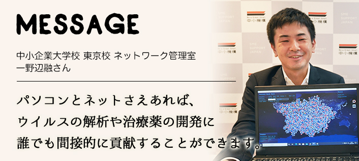 MESSAGE　中小企業大学校 東京校 ネットワーク管理室　一野辺融さん　パソコンとネットさえあれば、ウイルスの解析や治療薬の開発に誰でも間接的に貢献することができます。