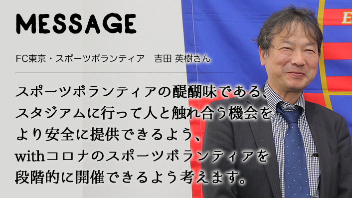 MESSAGE　FC東京・スポーツボランティア　吉田 英樹さん　スポーツボランティアの醍醐味である、スタジアムに行って人と触れ合う機会をより安全に提供できるよう、withコロナのスポーツボランティアを段階的に開催できるよう考えます。