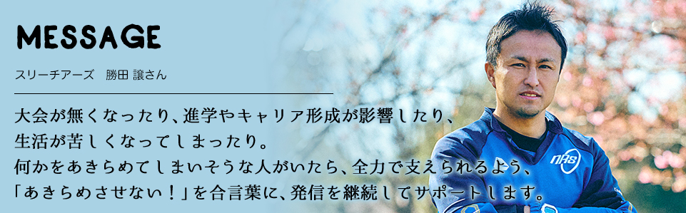 MESSAGE　スリーチアーズ　勝田 譲さん　 大会が無くなったり、進学やキャリア形成が影響したり、 生活が苦しくなってしまったり。 何かをあきらめてしまいそうな人がいたら、全力で支えられるよう、「あきらめさせない！」を合言葉に、発信を継続してサポートします。