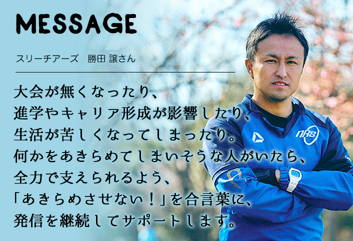 MESSAGE　スリーチアーズ　勝田 譲さん　 大会が無くなったり、進学やキャリア形成が影響したり、 生活が苦しくなってしまったり。 何かをあきらめてしまいそうな人がいたら、全力で支えられるよう、「あきらめさせない！」を合言葉に、発信を継続してサポートします。