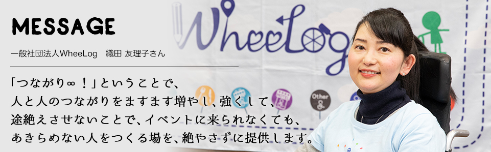 MESSAGE　一般社団法人WheeLog　織田 友理子さん　「つながり∞！」ということで、 人と人のつながりをますます増やし、強くして、 途絶えさせないことで、イベントに来られなくても、 あきらめない人をつくる場を、絶やさずに提供します。