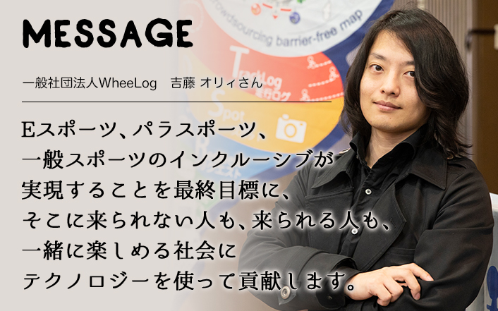 MESSAGE　一般社団法人WheeLog　吉藤 オリィさん　Eスポーツ、パラリンピック、オリンピックのインクルーシブが実現することを最終目標に、そこに来られない人も、来られる人も、一緒に楽しめる社会にテクノロジーを使って貢献します。