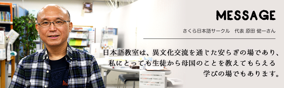 MESSAGE　さくら日本語サークル　代表 原田 健一さん　日本語教室は、異文化交流を通じた安らぎの場であり、私にとっても生徒から母国のことを教えてもらえる学びの場でもあります。