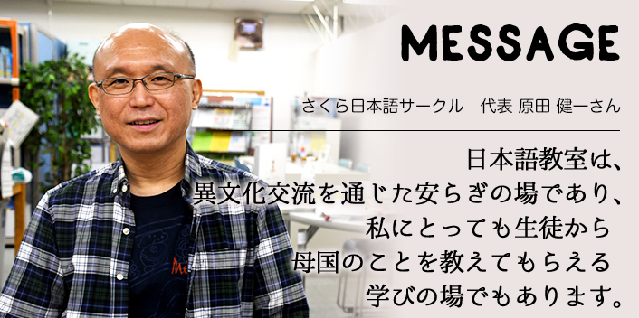 MESSAGE　さくら日本語サークル　代表 原田 健一さん　日本語教室は、異文化交流を通じた安らぎの場であり、私にとっても生徒から母国のことを教えてもらえる学びの場でもあります。