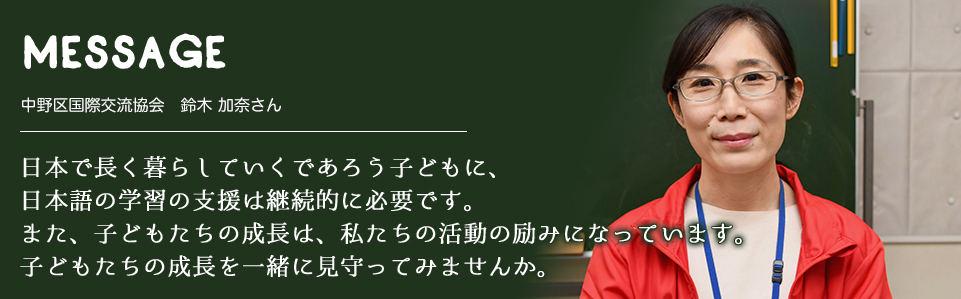 MESSAGE　中野区国際交流協会　鈴木 加奈さん　日本で長く暮らしていくであろう子どもに、日本語の学習の支援は継続的に必要です。また、子どもたちの成長は、私たちの活動の励みになっています。子どもたちの成長を一緒に見守ってみませんか。