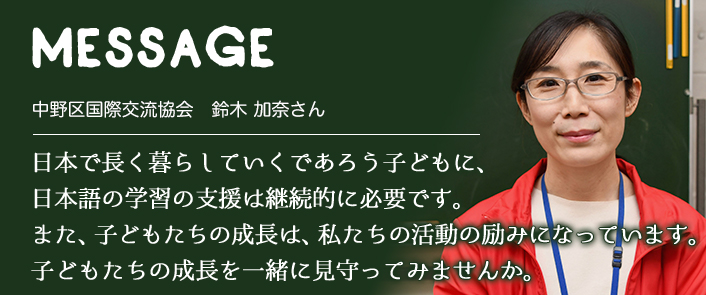 MESSAGE　中野区国際交流協会　鈴木 加奈さん　日本で長く暮らしていくであろう子どもに、日本語の学習の支援は継続的に必要です。また、子どもたちの成長は、私たちの活動の励みになっています。子どもたちの成長を一緒に見守ってみませんか。