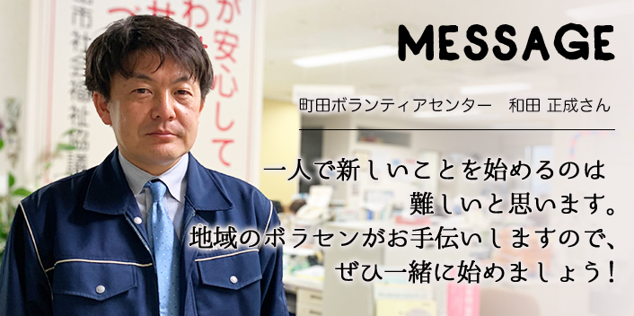 MESSAGE　町田ボランティアセンター　和田 正成さん　一人で新しいことを始めるのは難しいと思います。地域のボラセンがお手伝いしますので、ぜひ一緒に始めましょう！