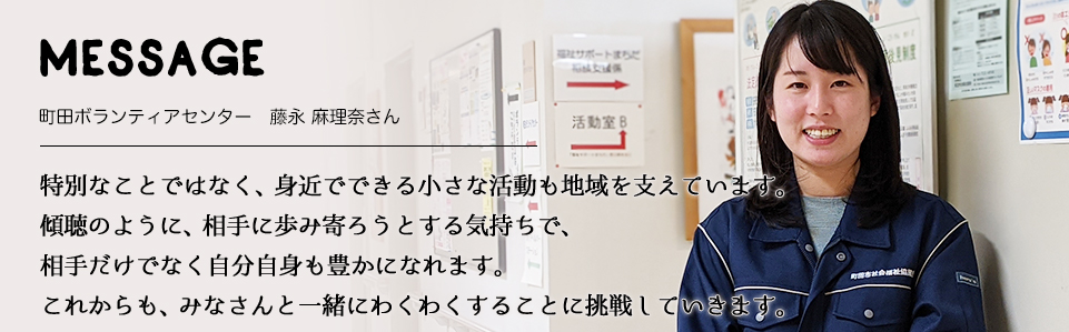 MESSAGE　町田ボランティアセンター　藤永 麻理奈さん　特別なことではなく、身近でできる小さな活動も地域を支えています。傾聴のように、相手に歩み寄ろうとする気持ちで、相手だけでなく自分自身も豊かになれます。これからも、みなさんと一緒にわくわくすることに挑戦していきます。