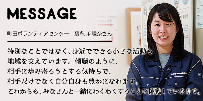 MESSAGE　町田ボランティアセンター　藤永 麻理奈さん　特別なことではなく、身近でできる小さな活動も地域を支えています。傾聴のように、相手に歩み寄ろうとする気持ちで、相手だけでなく自分自身も豊かになれます。これからも、みなさんと一緒にわくわくすることに挑戦していきます。
